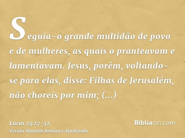 Seguia-o grande multidão de povo e de mulheres, as quais o pranteavam e lamentavam.Jesus, porém, voltando-se para elas, disse: Filhas de Jerusalém, não choreis 