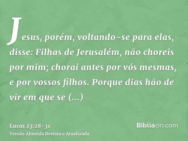 Jesus, porém, voltando-se para elas, disse: Filhas de Jerusalém, não choreis por mim; chorai antes por vós mesmas, e por vossos filhos.Porque dias hão de vir em