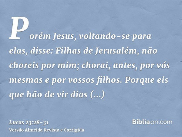 Porém Jesus, voltando-se para elas, disse: Filhas de Jerusalém, não choreis por mim; chorai, antes, por vós mesmas e por vossos filhos.Porque eis que hão de vir