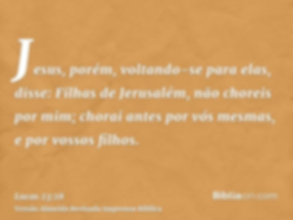 Jesus, porém, voltando-se para elas, disse: Filhas de Jerusalém, não choreis por mim; chorai antes por vós mesmas, e por vossos filhos.