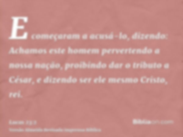 E começaram a acusá-lo, dizendo: Achamos este homem pervertendo a nossa nação, proibindo dar o tributo a César, e dizendo ser ele mesmo Cristo, rei.