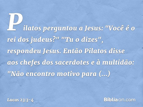 Pilatos perguntou a Jesus: "Você é o rei dos judeus?"
"Tu o dizes", respondeu Jesus. Então Pilatos disse aos chefes dos sacerdotes e à multidão: "Não encontro m