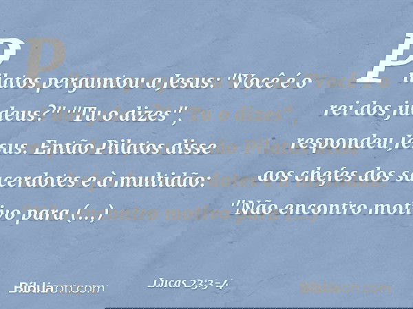 Pilatos perguntou a Jesus: "Você é o rei dos judeus?"
"Tu o dizes", respondeu Jesus. Então Pilatos disse aos chefes dos sacerdotes e à multidão: "Não encontro m