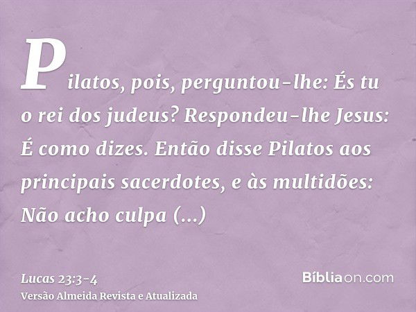 Pilatos, pois, perguntou-lhe: És tu o rei dos judeus? Respondeu-lhe Jesus: É como dizes.Então disse Pilatos aos principais sacerdotes, e às multidões: Não acho 