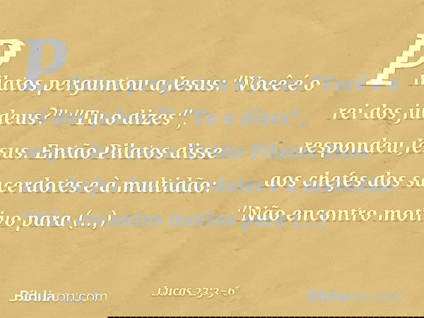 Pilatos perguntou a Jesus: "Você é o rei dos judeus?"
"Tu o dizes", respondeu Jesus. Então Pilatos disse aos chefes dos sacerdotes e à multidão: "Não encontro m