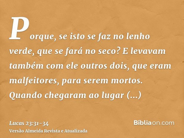 Porque, se isto se faz no lenho verde, que se fará no seco?E levavam também com ele outros dois, que eram malfeitores, para serem mortos.Quando chegaram ao luga