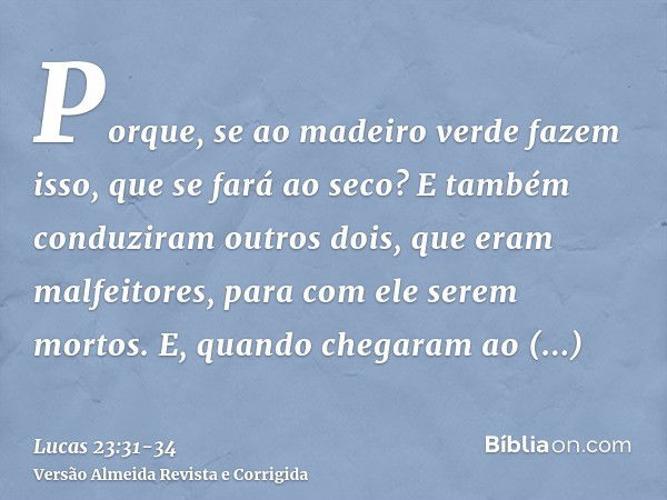 Porque, se ao madeiro verde fazem isso, que se fará ao seco?E também conduziram outros dois, que eram malfeitores, para com ele serem mortos.E, quando chegaram 