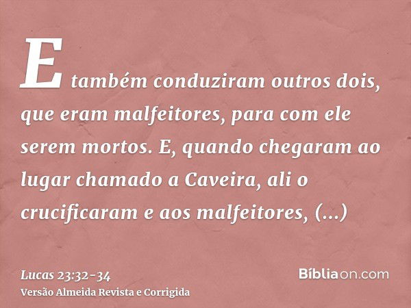 E também conduziram outros dois, que eram malfeitores, para com ele serem mortos.E, quando chegaram ao lugar chamado a Caveira, ali o crucificaram e aos malfeit