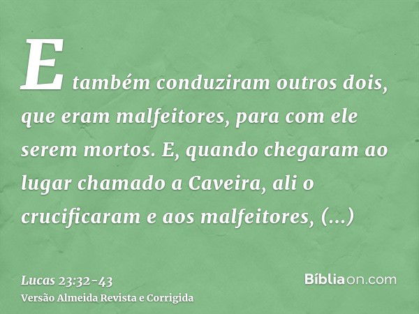 E também conduziram outros dois, que eram malfeitores, para com ele serem mortos.E, quando chegaram ao lugar chamado a Caveira, ali o crucificaram e aos malfeit