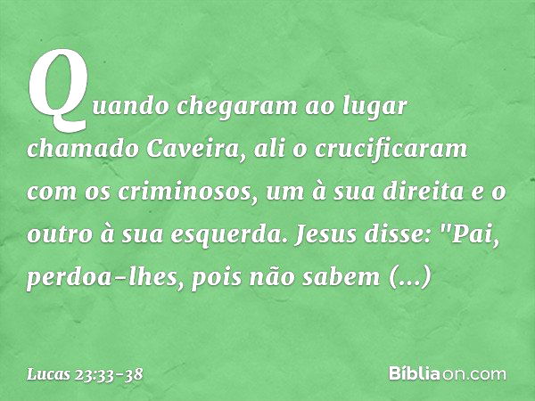 Quando chegaram ao lugar chamado Caveira, ali o crucificaram com os criminosos, um à sua direita e o outro à sua esquerda. Jesus disse: "Pai, perdoa-lhes, pois 