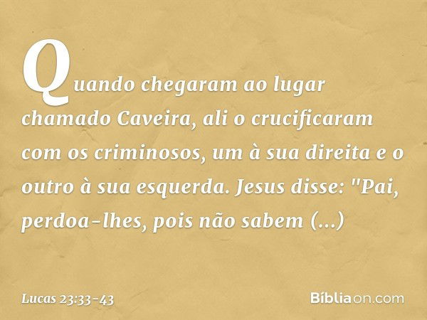 Quando chegaram ao lugar chamado Caveira, ali o crucificaram com os criminosos, um à sua direita e o outro à sua esquerda. Jesus disse: "Pai, perdoa-lhes, pois 