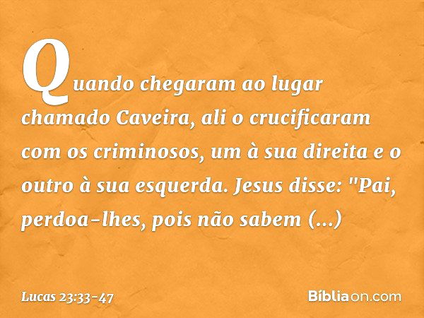 Quando chegaram ao lugar chamado Caveira, ali o crucificaram com os criminosos, um à sua direita e o outro à sua esquerda. Jesus disse: "Pai, perdoa-lhes, pois 