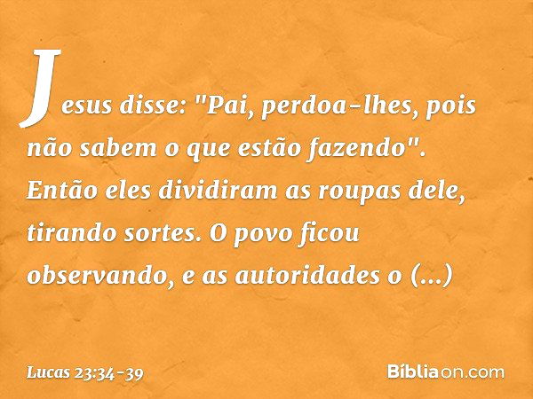 Jesus disse: "Pai, perdoa-lhes, pois não sabem o que estão fazendo". Então eles dividiram as roupas dele, tirando sortes. O povo ficou observando, e as autorida