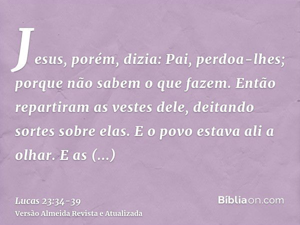 Jesus, porém, dizia: Pai, perdoa-lhes; porque não sabem o que fazem. Então repartiram as vestes dele, deitando sortes sobre elas.E o povo estava ali a olhar. E 