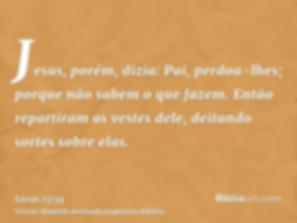 Jesus, porém, dizia: Pai, perdoa-lhes; porque não sabem o que fazem. Então repartiram as vestes dele, deitando sortes sobre elas.