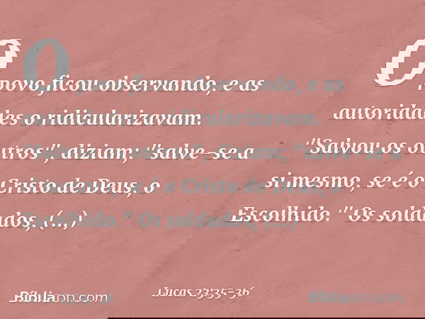 O povo ficou observando, e as autoridades o ridicularizavam. "Salvou os outros", diziam; "salve-se a si mesmo, se é o Cristo de Deus, o Escolhido." Os soldados,