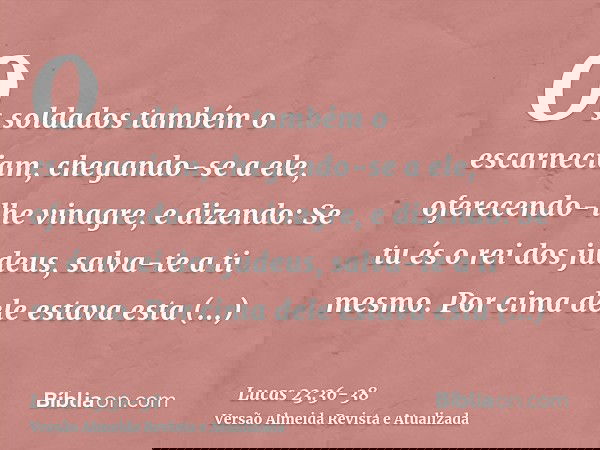 Os soldados também o escarneciam, chegando-se a ele, oferecendo-lhe vinagre,e dizendo: Se tu és o rei dos judeus, salva-te a ti mesmo.Por cima dele estava esta 