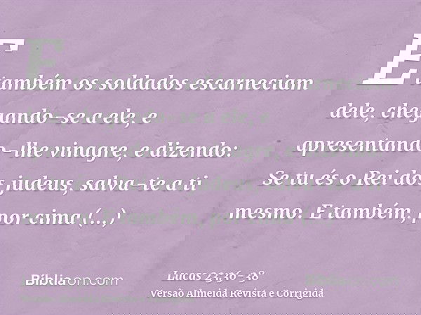 E também os soldados escarneciam dele, chegando-se a ele, e apresentando-lhe vinagre,e dizendo: Se tu és o Rei dos judeus, salva-te a ti mesmo.E também, por cim