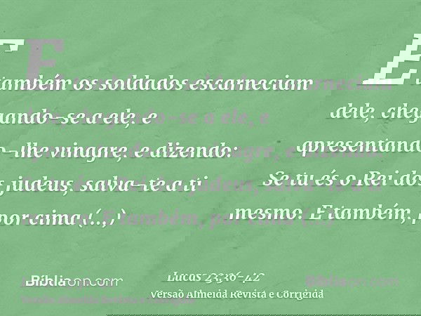 E também os soldados escarneciam dele, chegando-se a ele, e apresentando-lhe vinagre,e dizendo: Se tu és o Rei dos judeus, salva-te a ti mesmo.E também, por cim