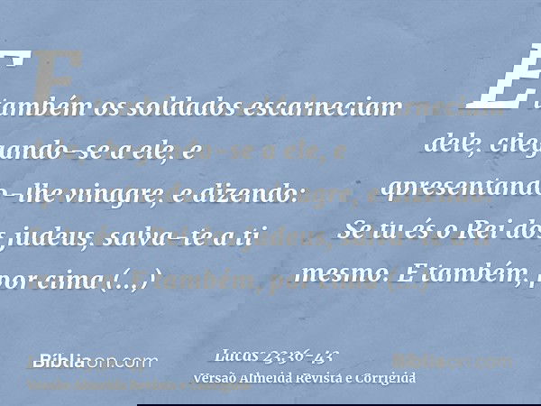 E também os soldados escarneciam dele, chegando-se a ele, e apresentando-lhe vinagre,e dizendo: Se tu és o Rei dos judeus, salva-te a ti mesmo.E também, por cim