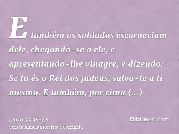 E também os soldados escarneciam dele, chegando-se a ele, e apresentando-lhe vinagre,e dizendo: Se tu és o Rei dos judeus, salva-te a ti mesmo.E também, por cim