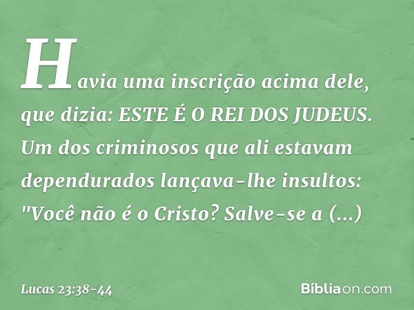 Havia uma inscrição acima dele, que dizia: ESTE É O REI DOS JUDEUS. Um dos criminosos que ali estavam dependurados lançava-lhe insultos: "Você não é o Cristo? S