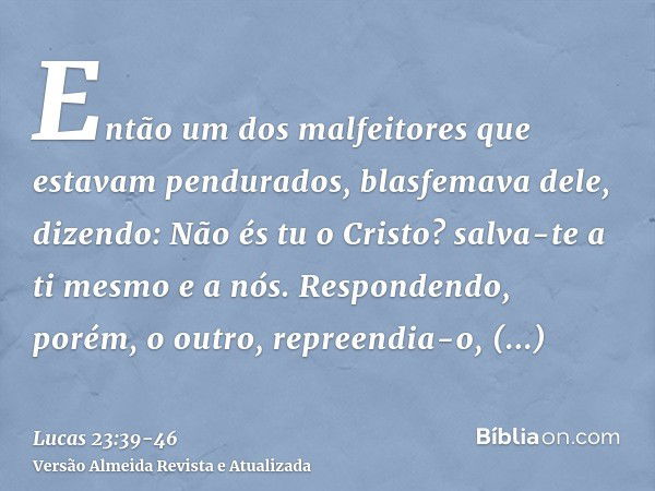 Então um dos malfeitores que estavam pendurados, blasfemava dele, dizendo: Não és tu o Cristo? salva-te a ti mesmo e a nós.Respondendo, porém, o outro, repreend