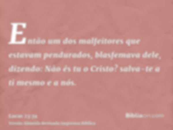 Então um dos malfeitores que estavam pendurados, blasfemava dele, dizendo: Não és tu o Cristo? salva-te a ti mesmo e a nós.