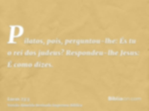 Pilatos, pois, perguntou-lhe: És tu o rei dos judeus? Respondeu-lhe Jesus: É como dizes.