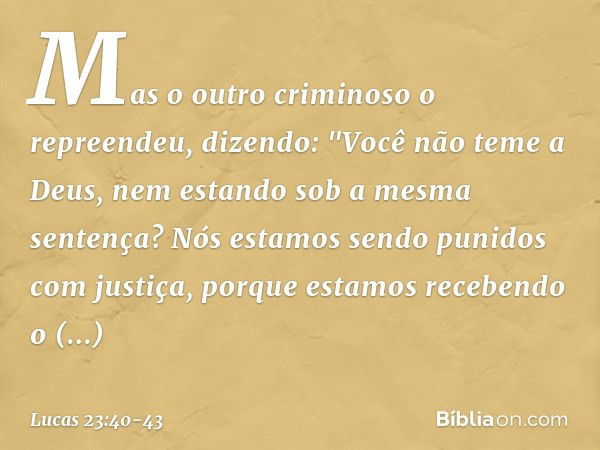 Mas o outro criminoso o repreendeu, dizendo: "Você não teme a Deus, nem estando sob a mesma sentença? Nós estamos sendo punidos com justiça, porque estamos rece