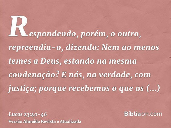 Respondendo, porém, o outro, repreendia-o, dizendo: Nem ao menos temes a Deus, estando na mesma condenação?E nós, na verdade, com justiça; porque recebemos o qu