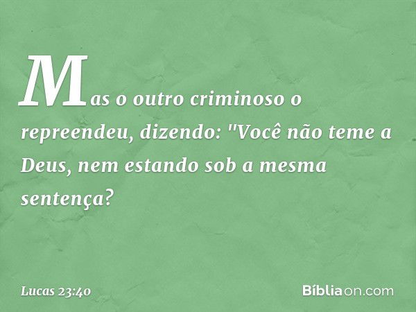 Mas o outro criminoso o repreendeu, dizendo: "Você não teme a Deus, nem estando sob a mesma sentença? -- Lucas 23:40