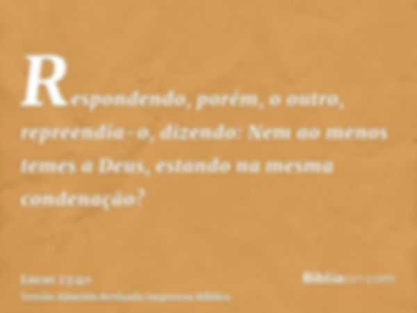 Respondendo, porém, o outro, repreendia-o, dizendo: Nem ao menos temes a Deus, estando na mesma condenação?