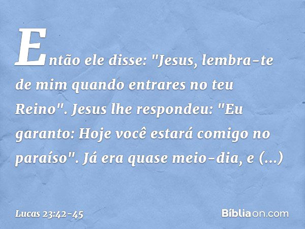 Então ele disse: "Jesus, lembra-te de mim quando entrares no teu Reino". Jesus lhe respondeu: "Eu garanto: Hoje você estará comigo no paraíso". Já era quase mei