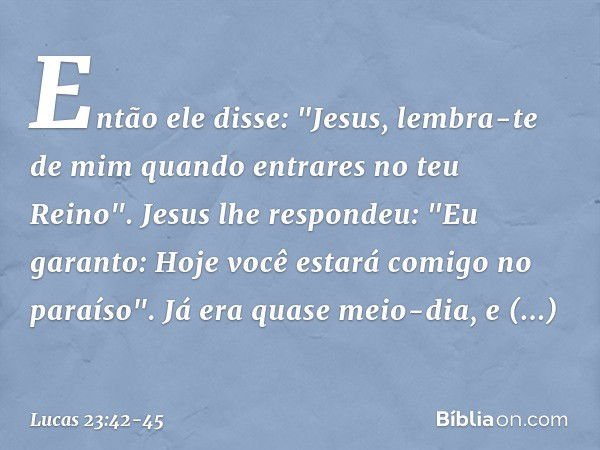 Então ele disse: "Jesus, lembra-te de mim quando entrares no teu Reino". Jesus lhe respondeu: "Eu garanto: Hoje você estará comigo no paraíso". Já era quase mei