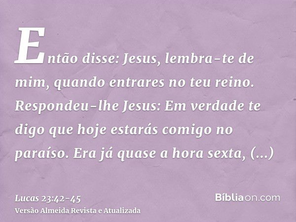 Então disse: Jesus, lembra-te de mim, quando entrares no teu reino.Respondeu-lhe Jesus: Em verdade te digo que hoje estarás comigo no paraíso.Era já quase a hor