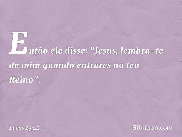 Então ele disse: "Jesus, lembra-te de mim quando entrares no teu Reino". -- Lucas 23:42