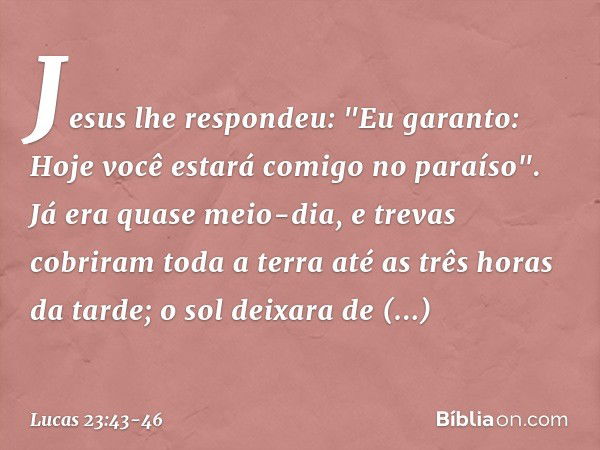 Jesus lhe respondeu: "Eu garanto: Hoje você estará comigo no paraíso". Já era quase meio-dia, e trevas cobriram toda a terra até as três horas da tarde; o sol d