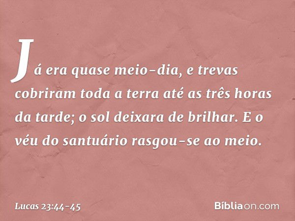 Já era quase meio-dia, e trevas cobriram toda a terra até as três horas da tarde; o sol deixara de brilhar. E o véu do santuário rasgou-se ao meio. -- Lucas 23: