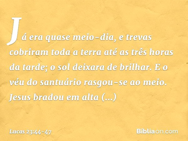 Já era quase meio-dia, e trevas cobriram toda a terra até as três horas da tarde; o sol deixara de brilhar. E o véu do santuário rasgou-se ao meio. Jesus bradou