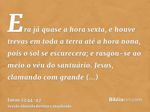 Era já quase a hora sexta, e houve trevas em toda a terra até a hora nona, pois o sol se escurecera;e rasgou-se ao meio o véu do santuário.Jesus, clamando com g