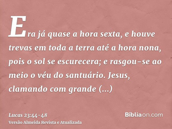 Era já quase a hora sexta, e houve trevas em toda a terra até a hora nona, pois o sol se escurecera;e rasgou-se ao meio o véu do santuário.Jesus, clamando com g