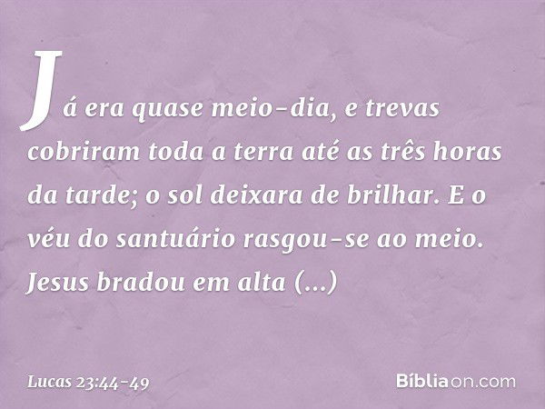 Já era quase meio-dia, e trevas cobriram toda a terra até as três horas da tarde; o sol deixara de brilhar. E o véu do santuário rasgou-se ao meio. Jesus bradou