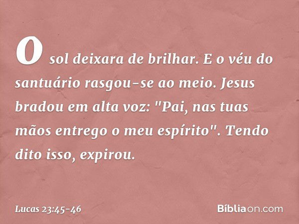 o sol deixara de brilhar. E o véu do santuário rasgou-se ao meio. Jesus bradou em alta voz: "Pai, nas tuas mãos entrego o meu espírito". Tendo dito isso, expiro