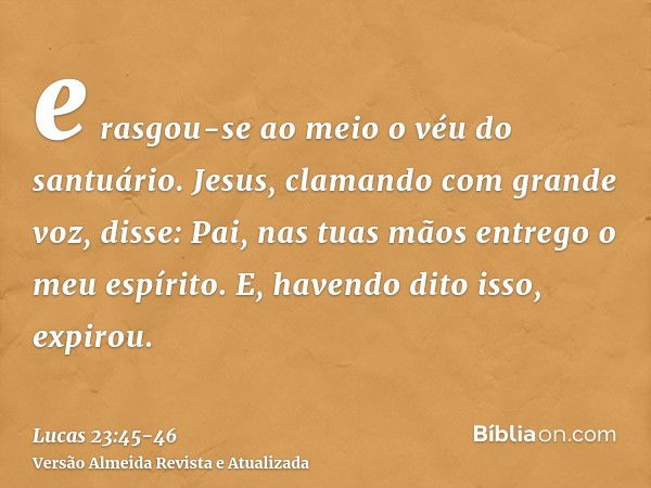 e rasgou-se ao meio o véu do santuário.Jesus, clamando com grande voz, disse: Pai, nas tuas mãos entrego o meu espírito. E, havendo dito isso, expirou.