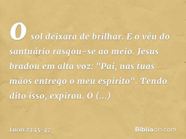 o sol deixara de brilhar. E o véu do santuário rasgou-se ao meio. Jesus bradou em alta voz: "Pai, nas tuas mãos entrego o meu espírito". Tendo dito isso, expiro