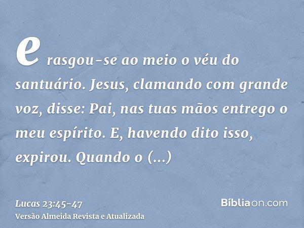 e rasgou-se ao meio o véu do santuário.Jesus, clamando com grande voz, disse: Pai, nas tuas mãos entrego o meu espírito. E, havendo dito isso, expirou.Quando o 