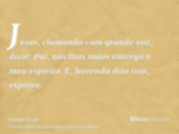 Jesus, clamando com grande voz, disse: Pai, nas tuas mãos entrego o meu espírito. E, havendo dito isso, expirou.