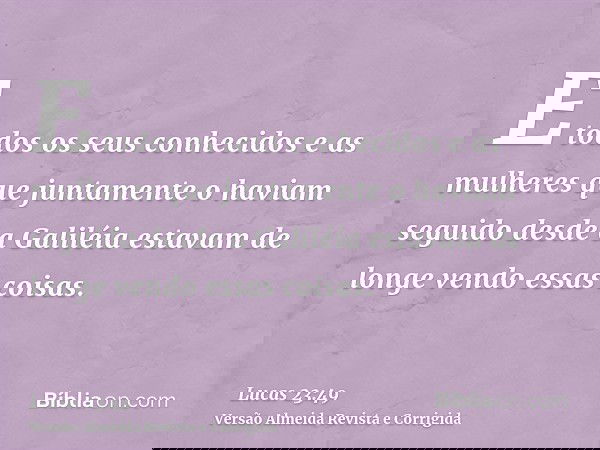 E todos os seus conhecidos e as mulheres que juntamente o haviam seguido desde a Galiléia estavam de longe vendo essas coisas.