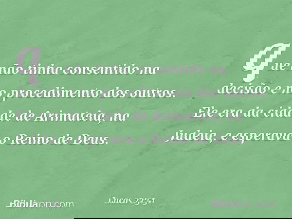 que não tinha consentido na decisão e no procedimento dos outros. Ele era da cidade de Arimateia, na Judeia, e esperava o Reino de Deus. -- Lucas 23:51